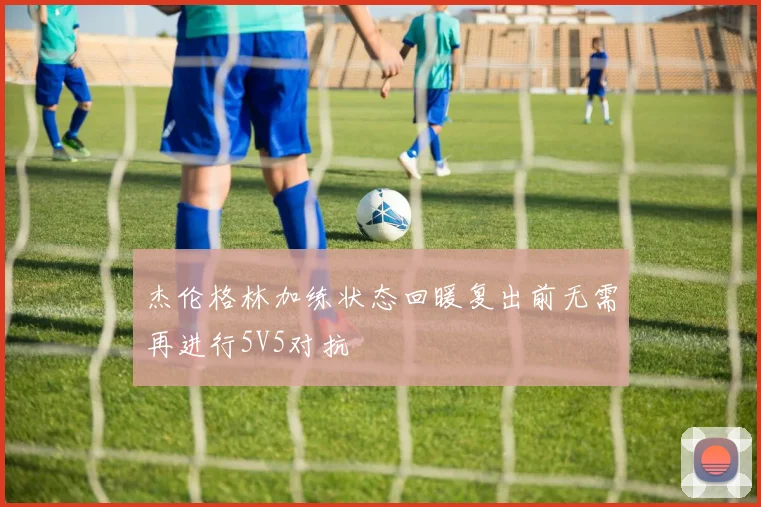 杰伦格林加练状态回暖复出前无需再进行5V5对抗