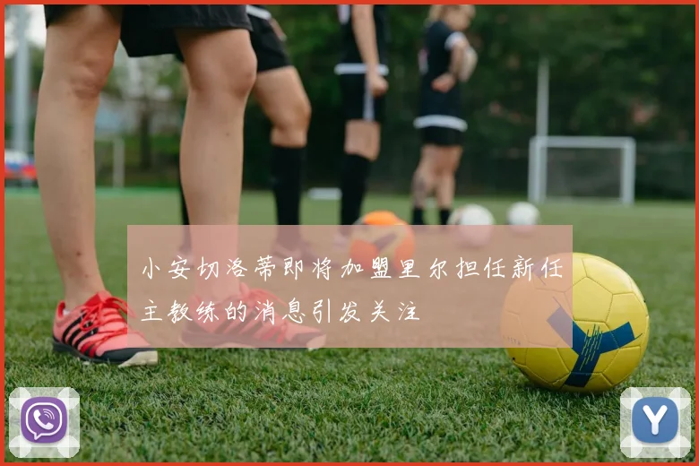 小安切洛蒂即将加盟里尔担任新任主教练的消息引发关注