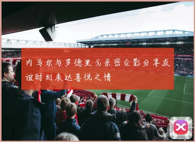 内马尔与罗德里戈亲密合影分享友谊时刻表达喜悦之情