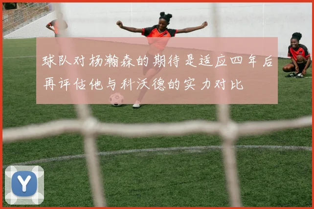 球队对杨瀚森的期待是适应四年后再评估他与科沃德的实力对比