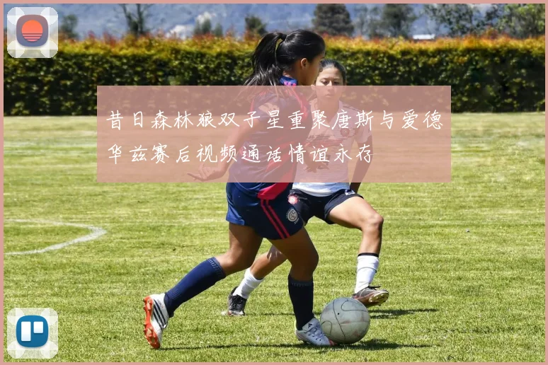昔日森林狼双子星重聚唐斯与爱德华兹赛后视频通话情谊永存