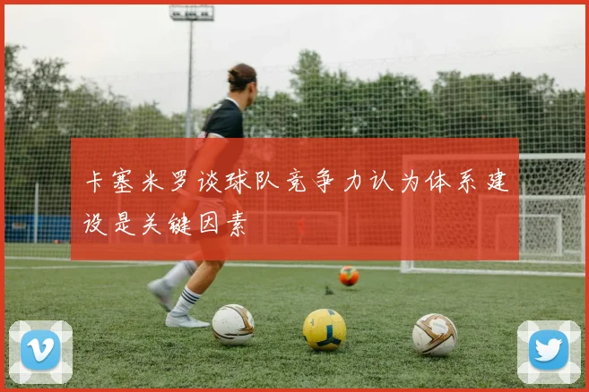 卡塞米罗谈球队竞争力认为体系建设是关键因素