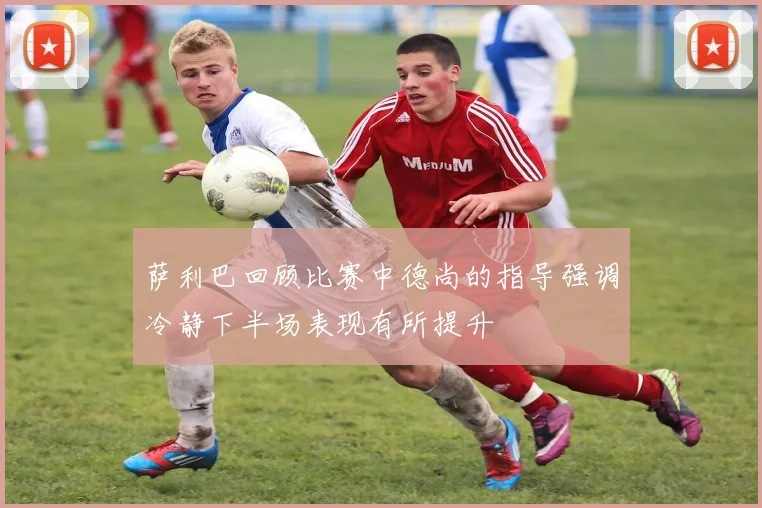 萨利巴回顾比赛中德尚的指导强调冷静下半场表现有所提升