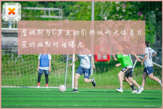 詹姆斯与C罗互动引热议两大体育巨星的幽默对话曝光