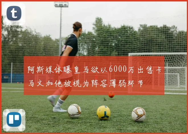 阿斯媒体曝皇马欲以6000万出售卡马文加他被视为阵容薄弱环节