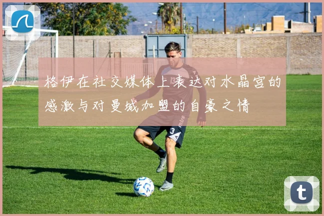 格伊在社交媒体上表达对水晶宫的感激与对曼城加盟的自豪之情