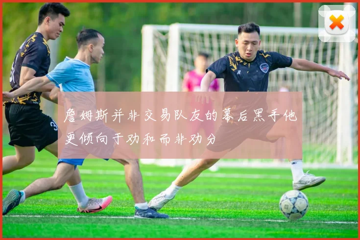 詹姆斯并非交易队友的幕后黑手他更倾向于劝和而非劝分