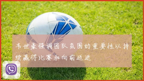 韦世豪强调团队氛围的重要性以持续赢得比赛和向前迈进