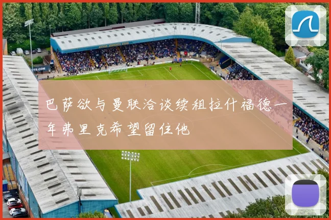 巴萨欲与曼联洽谈续租拉什福德一年弗里克希望留住他