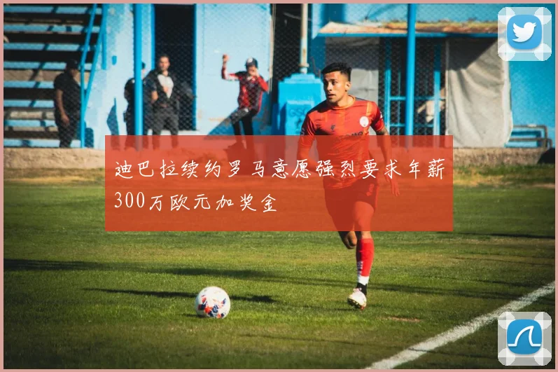 迪巴拉续约罗马意愿强烈要求年薪300万欧元加奖金