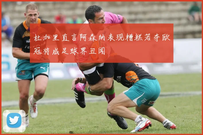 杜加里直言阿森纳表现糟糕若夺欧冠将成足球界丑闻