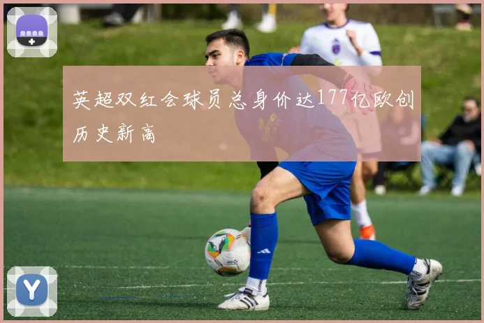 英超双红会球员总身价达177亿欧创历史新高