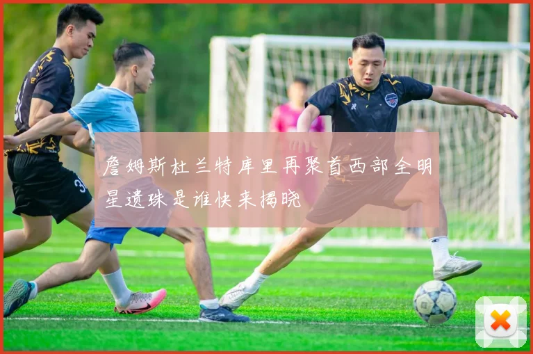 詹姆斯杜兰特库里再聚首西部全明星遗珠是谁快来揭晓