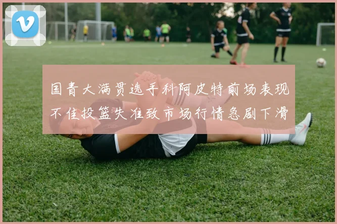 国青大满贯选手科阿皮特前场表现不佳投篮失准致市场行情急剧下滑