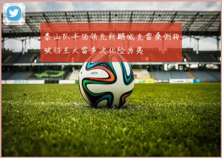 泰山队半场领先新鹏城克雷桑侧钩破门王大雷多次化险为夷