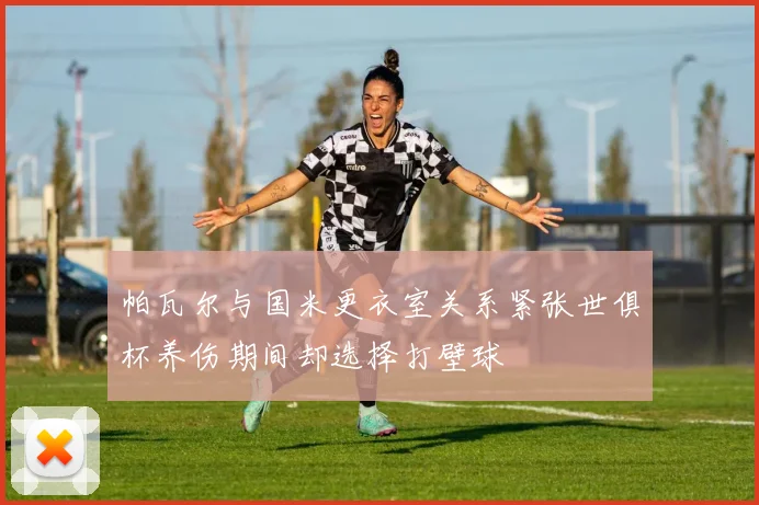 帕瓦尔与国米更衣室关系紧张世俱杯养伤期间却选择打壁球