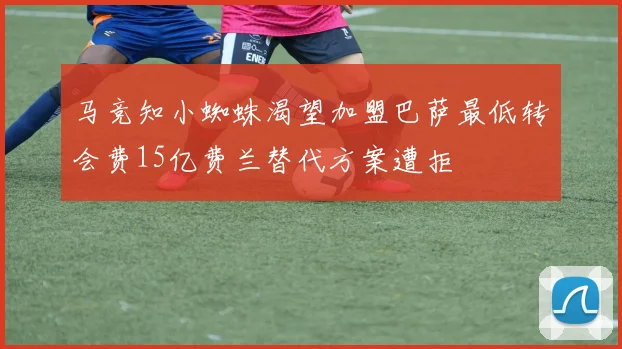 马竞知小蜘蛛渴望加盟巴萨最低转会费15亿费兰替代方案遭拒