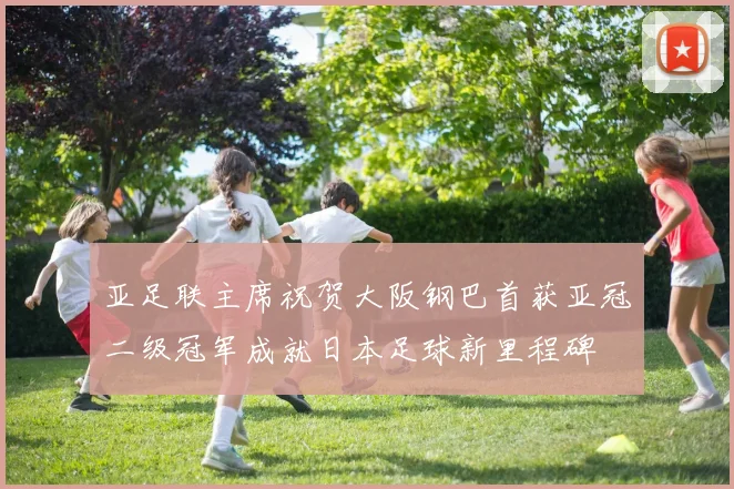 亚足联主席祝贺大阪钢巴首获亚冠二级冠军成就日本足球新里程碑