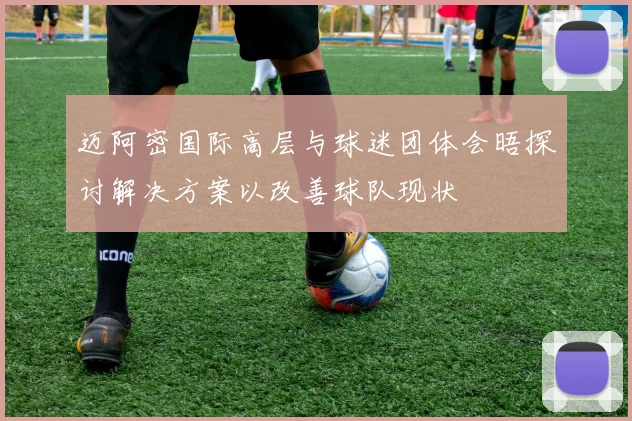 迈阿密国际高层与球迷团体会晤探讨解决方案以改善球队现状