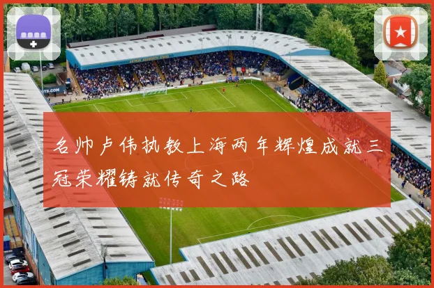 名帅卢伟执教上海两年辉煌成就三冠荣耀铸就传奇之路