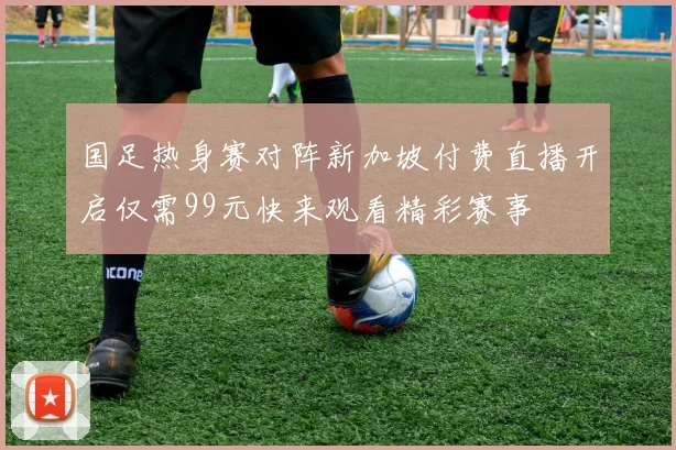 国足热身赛对阵新加坡付费直播开启仅需99元快来观看精彩赛事