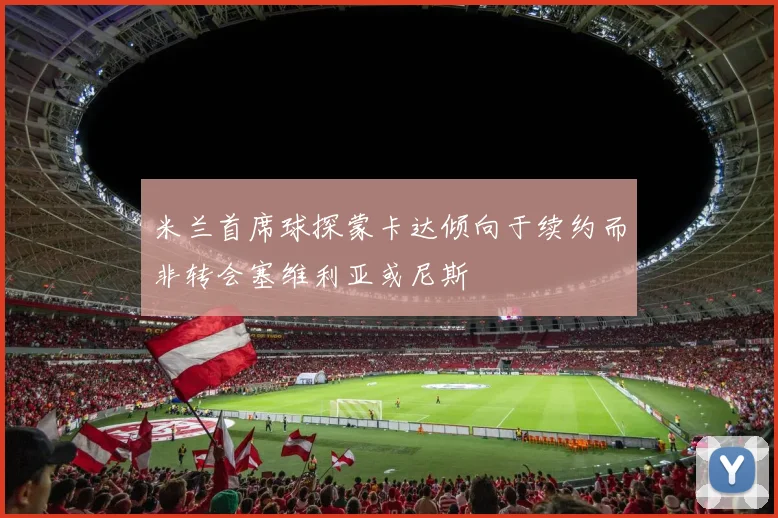 米兰首席球探蒙卡达倾向于续约而非转会塞维利亚或尼斯