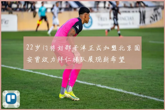 22岁门将刘邵子洋正式加盟北京国安曾效力拜仁梯队展现新希望
